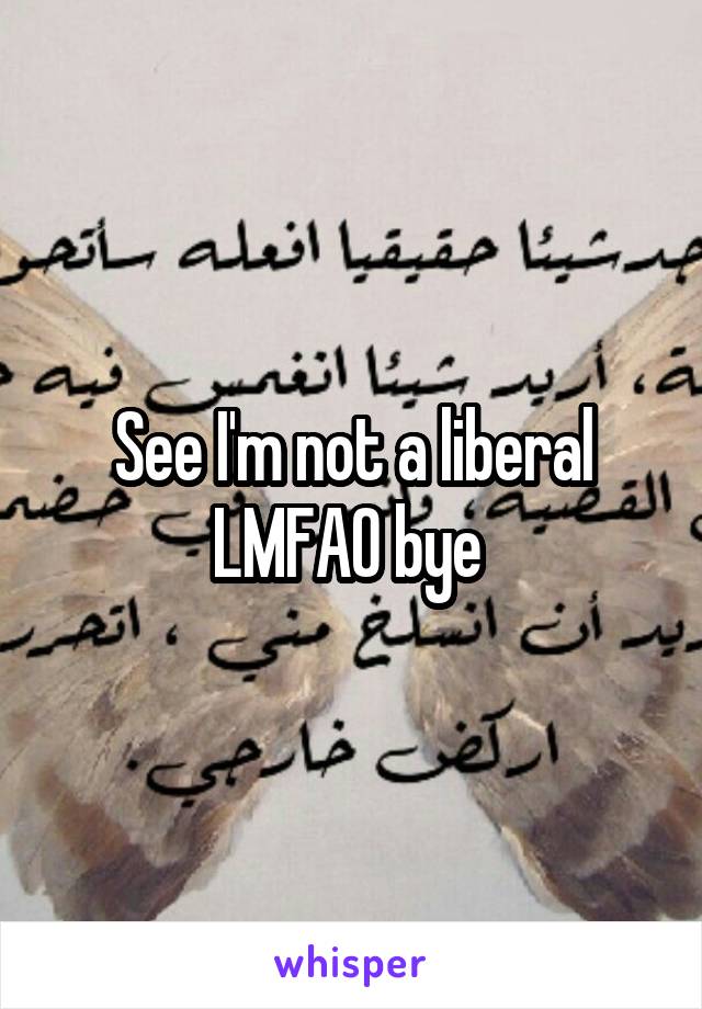 See I'm not a liberal LMFAO bye 