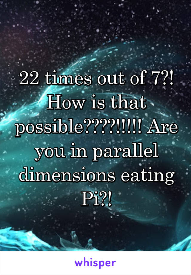 22 times out of 7?! How is that possible????!!!!! Are you in parallel dimensions eating Pi?!