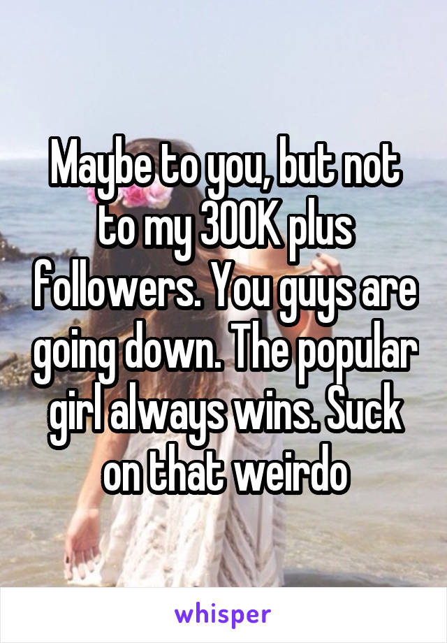 Maybe to you, but not to my 300K plus followers. You guys are going down. The popular girl always wins. Suck on that weirdo