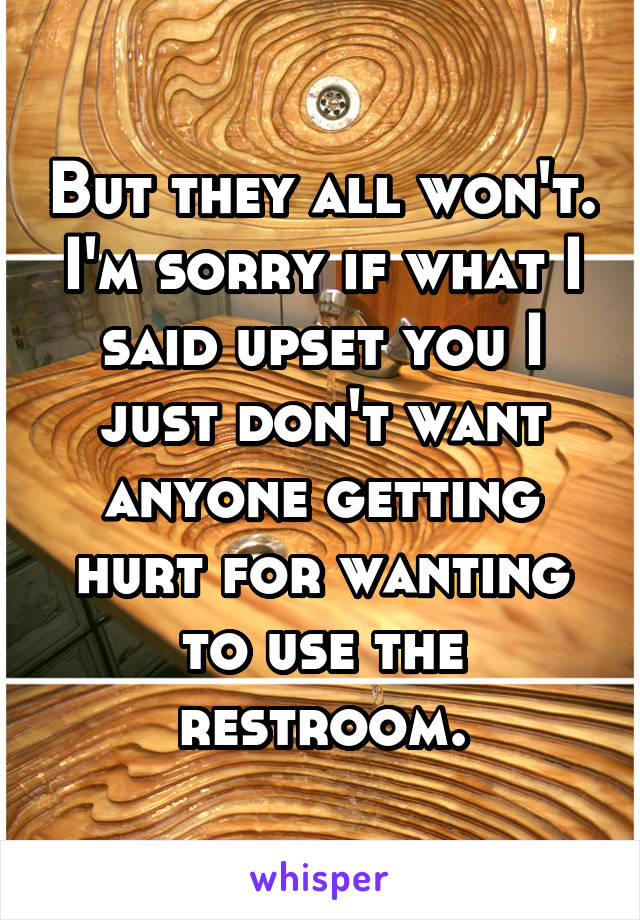 But they all won't. I'm sorry if what I said upset you I just don't want anyone getting hurt for wanting to use the restroom.