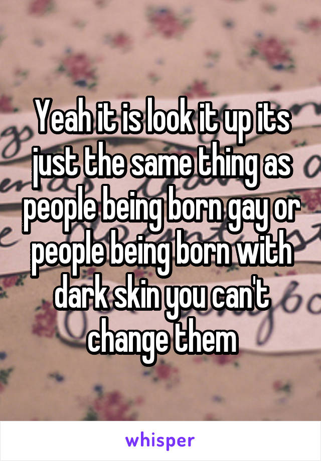 Yeah it is look it up its just the same thing as people being born gay or people being born with dark skin you can't change them