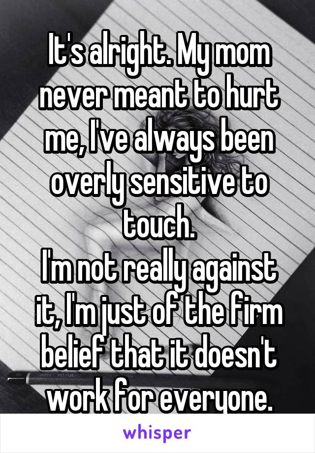 It's alright. My mom never meant to hurt me, I've always been overly sensitive to touch.
I'm not really against it, I'm just of the firm belief that it doesn't work for everyone.