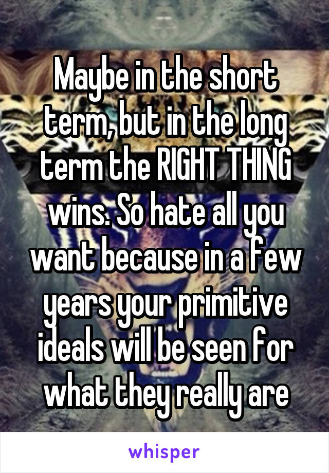 Maybe in the short term, but in the long term the RIGHT THING wins. So hate all you want because in a few years your primitive ideals will be seen for what they really are