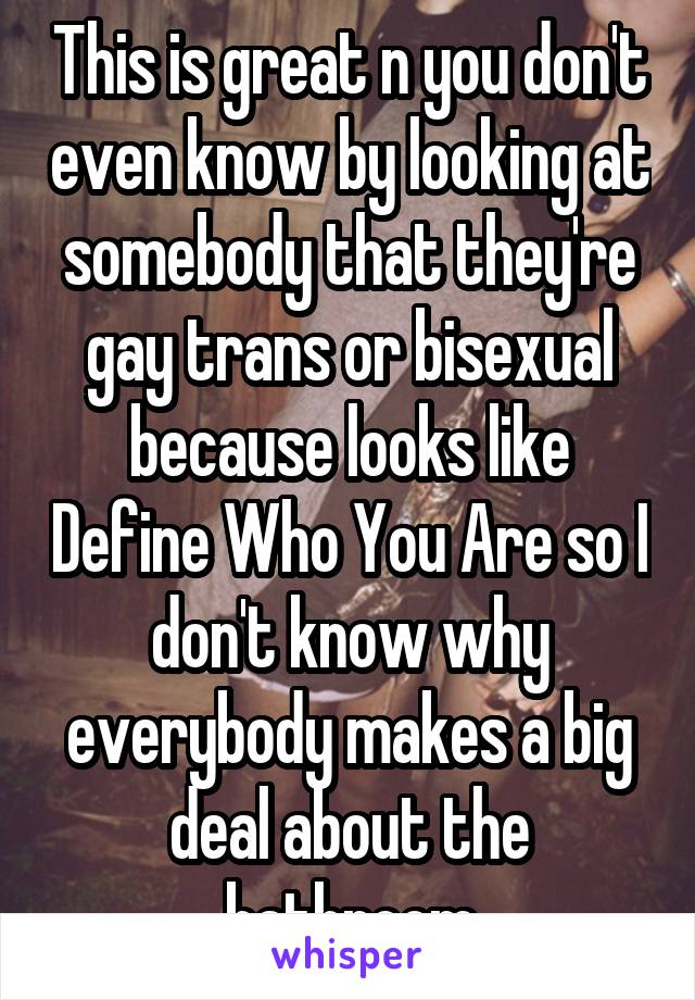 This is great n you don't even know by looking at somebody that they're gay trans or bisexual because looks like Define Who You Are so I don't know why everybody makes a big deal about the bathroom