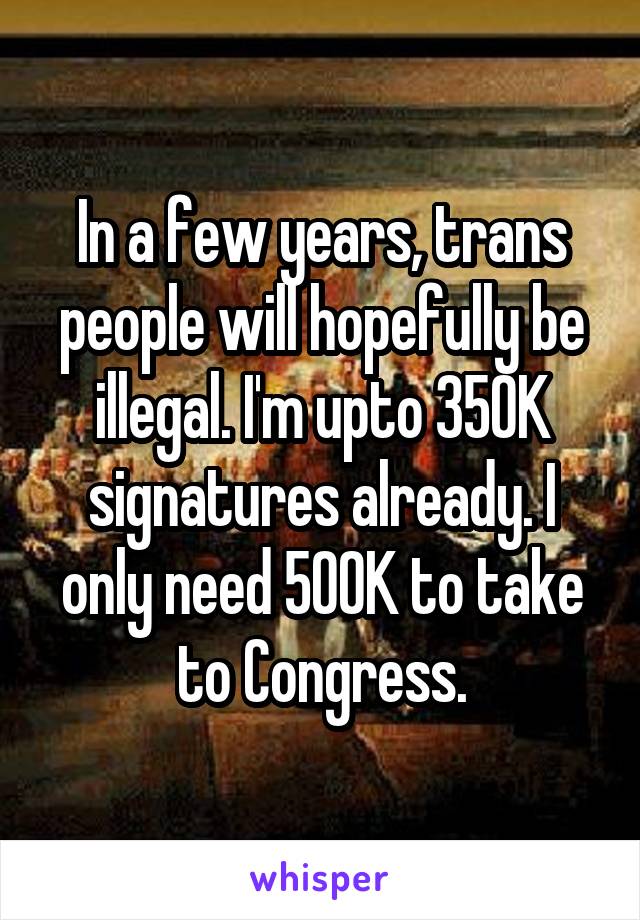 In a few years, trans people will hopefully be illegal. I'm upto 350K signatures already. I only need 500K to take to Congress.