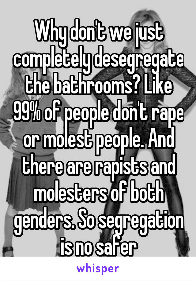 Why don't we just completely desegregate the bathrooms? Like 99% of people don't rape or molest people. And there are rapists and molesters of both genders. So segregation is no safer