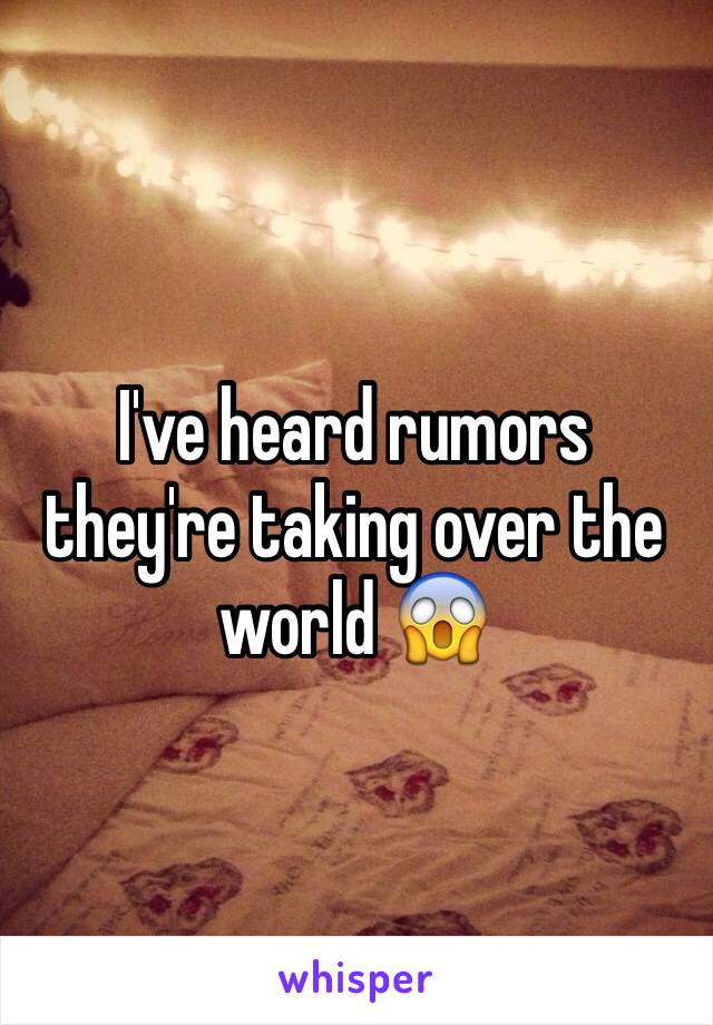 I've heard rumors they're taking over the world 😱