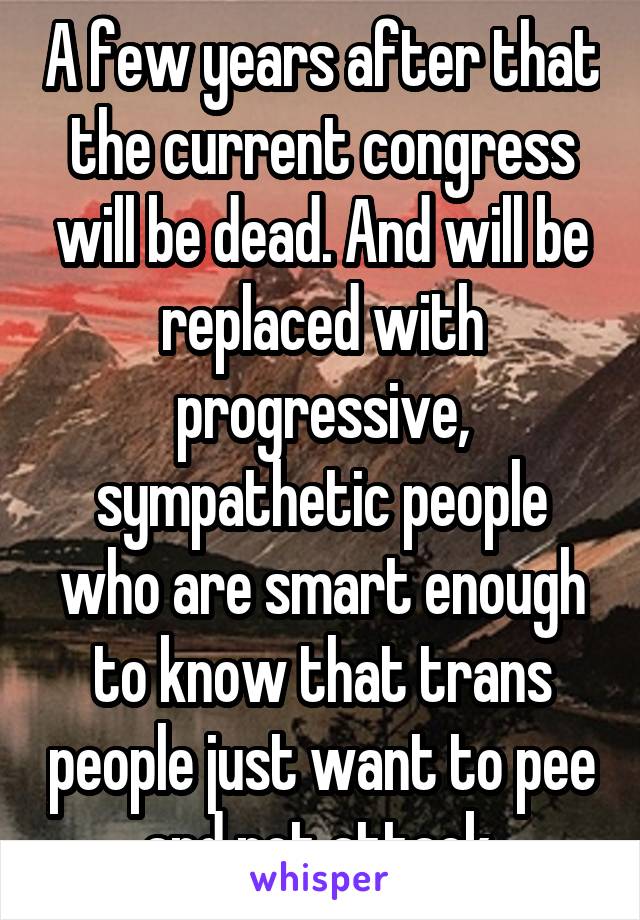 A few years after that the current congress will be dead. And will be replaced with progressive, sympathetic people who are smart enough to know that trans people just want to pee and not attack.