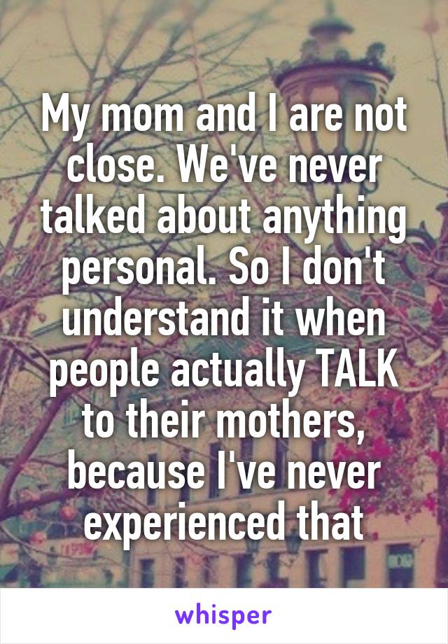 My mom and I are not close. We've never talked about anything personal. So I don't understand it when people actually TALK to their mothers, because I've never experienced that