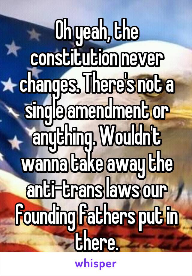 Oh yeah, the constitution never changes. There's not a single amendment or anything. Wouldn't wanna take away the anti-trans laws our founding fathers put in there.