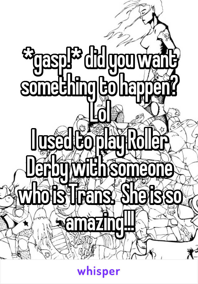 *gasp!* did you want something to happen? Lol
I used to play Roller Derby with someone who is Trans.  She is so amazing!!!