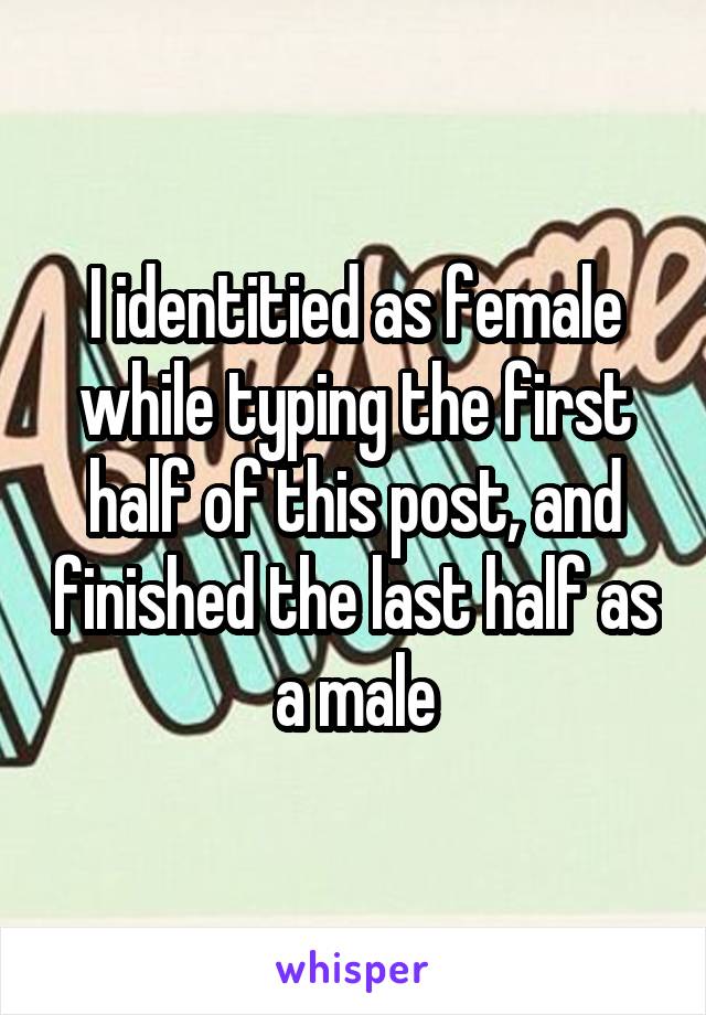 I identitied as female while typing the first half of this post, and finished the last half as a male