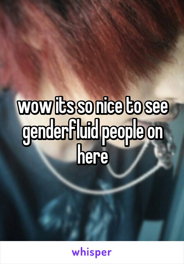 wow its so nice to see genderfluid people on here