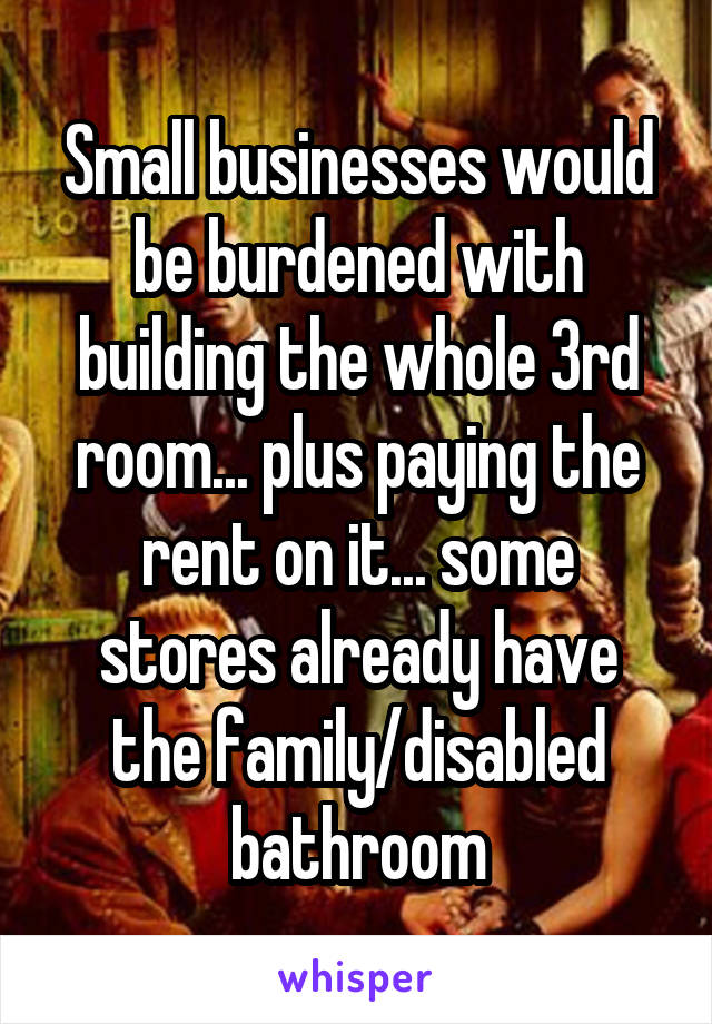 Small businesses would be burdened with building the whole 3rd room... plus paying the rent on it... some stores already have the family/disabled bathroom