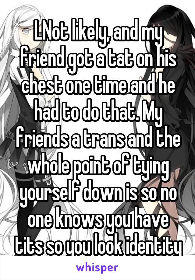 LNot likely, and my friend got a tat on his chest one time and he had to do that. My friends a trans and the whole point of tying yourself down is so no one knows you have tits so you look identity