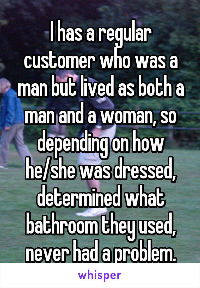 I has a regular customer who was a man but lived as both a man and a woman, so depending on how he/she was dressed, determined what bathroom they used, never had a problem.