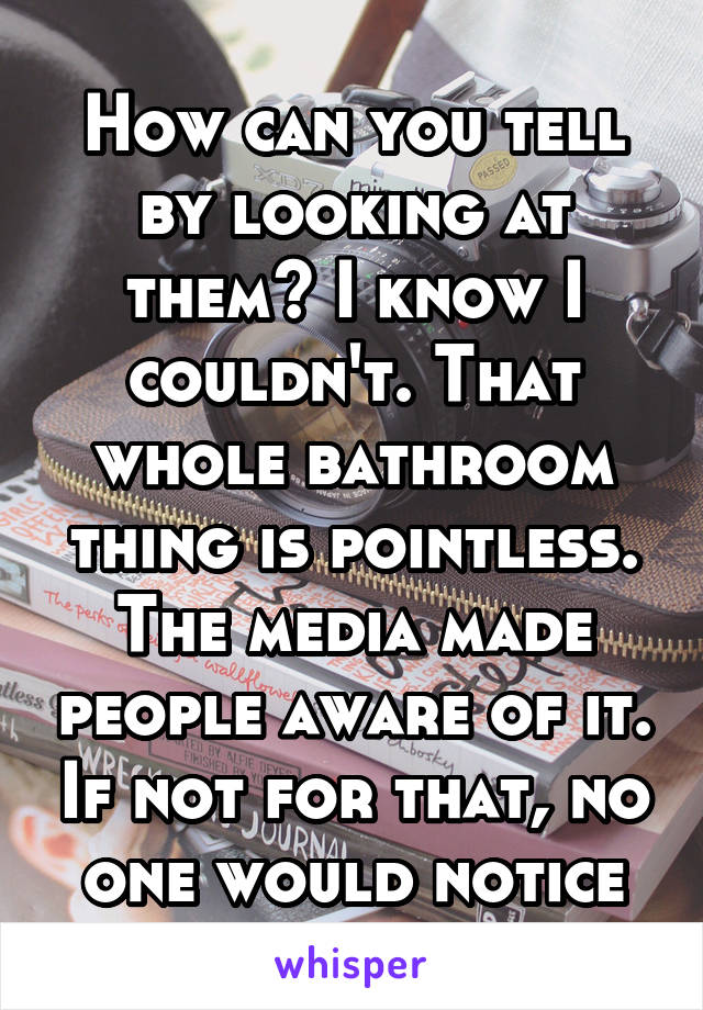 How can you tell by looking at them? I know I couldn't. That whole bathroom thing is pointless. The media made people aware of it. If not for that, no one would notice
