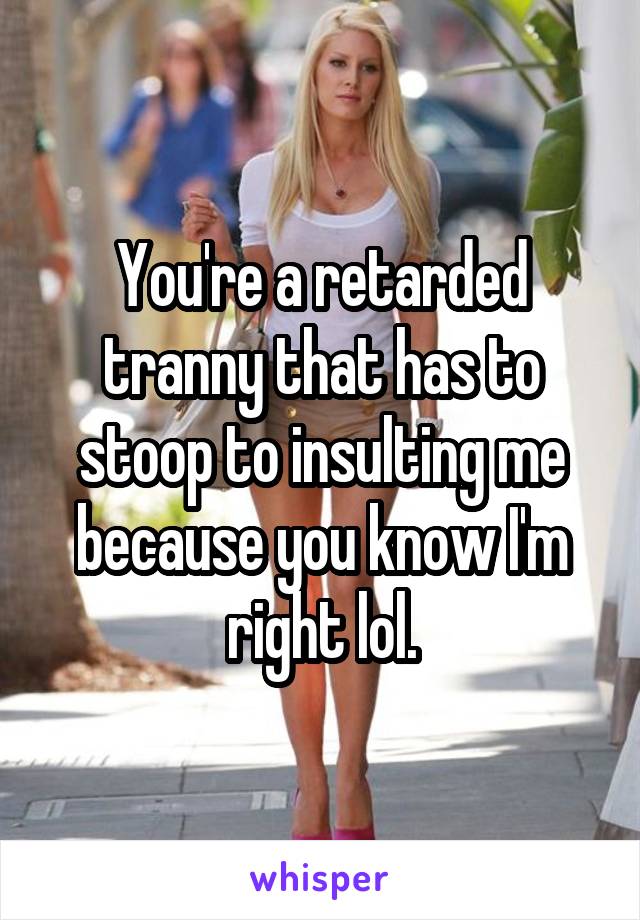 You're a retarded tranny that has to stoop to insulting me because you know I'm right lol.