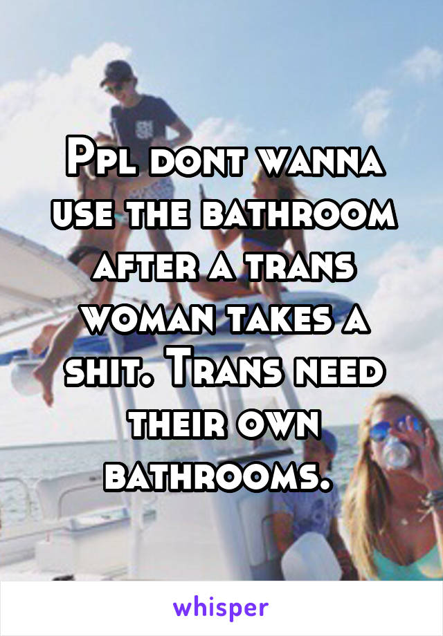 Ppl dont wanna use the bathroom after a trans woman takes a shit. Trans need their own bathrooms. 