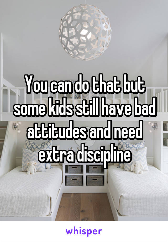 You can do that but some kids still have bad attitudes and need extra discipline