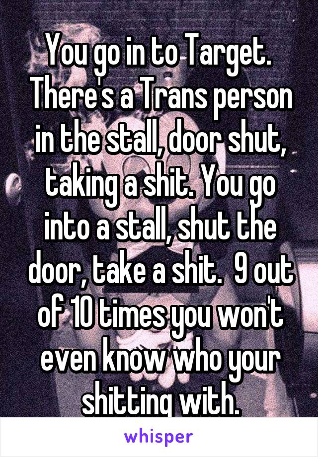 You go in to Target.  There's a Trans person in the stall, door shut, taking a shit. You go into a stall, shut the door, take a shit.  9 out of 10 times you won't even know who your shitting with.