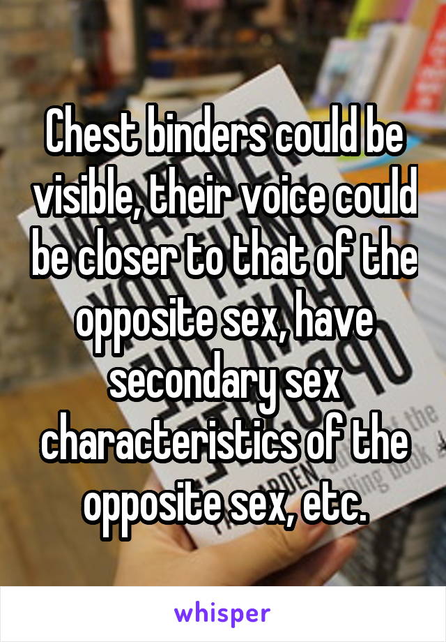 Chest binders could be visible, their voice could be closer to that of the opposite sex, have secondary sex characteristics of the opposite sex, etc.