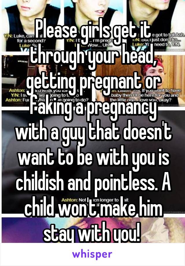 Please girls get it through your head, getting pregnant or faking a pregnancy with a guy that doesn't want to be with you is childish and pointless. A child won't make him stay with you! 