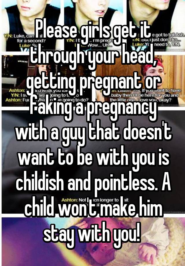 Please girls get it through your head, getting pregnant or faking a pregnancy with a guy that doesn't want to be with you is childish and pointless. A child won't make him stay with you! 