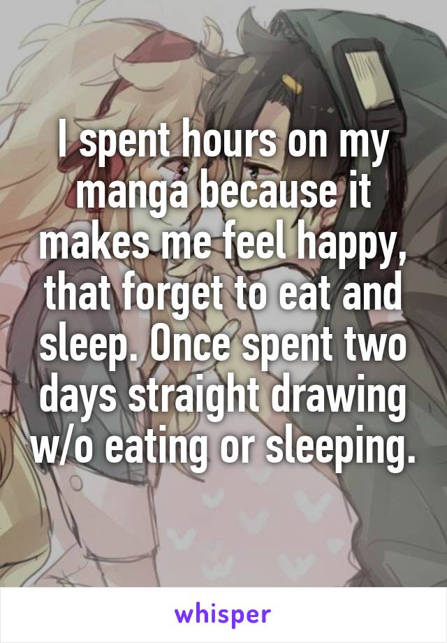 I spent hours on my manga because it makes me feel happy, that forget to eat and sleep. Once spent two days straight drawing w/o eating or sleeping. 