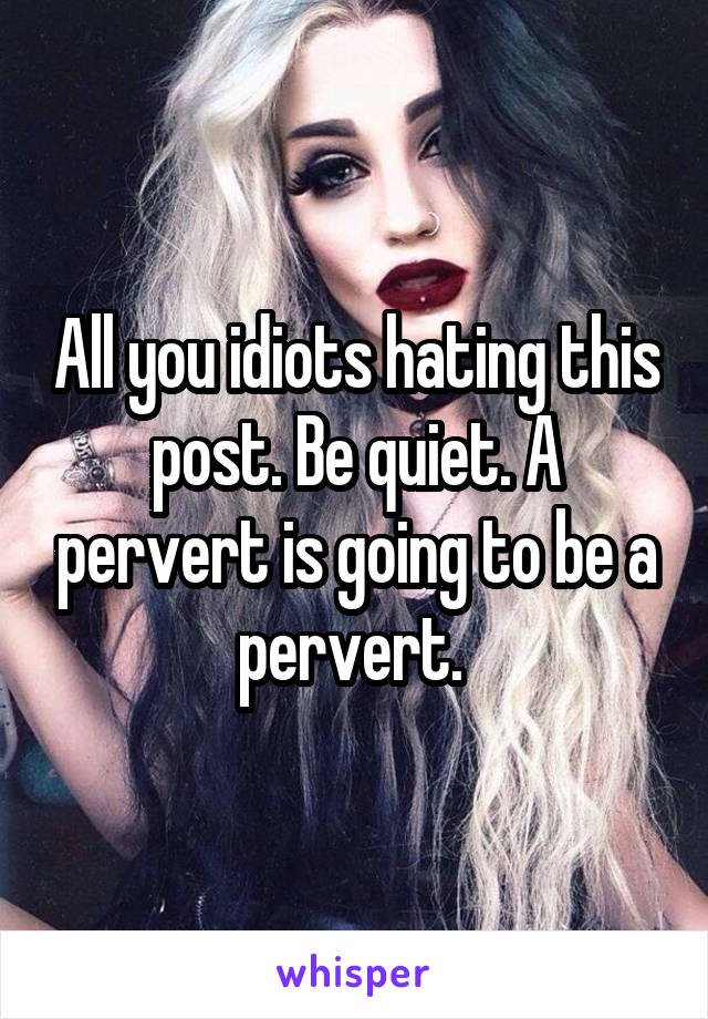 All you idiots hating this post. Be quiet. A pervert is going to be a pervert. 
