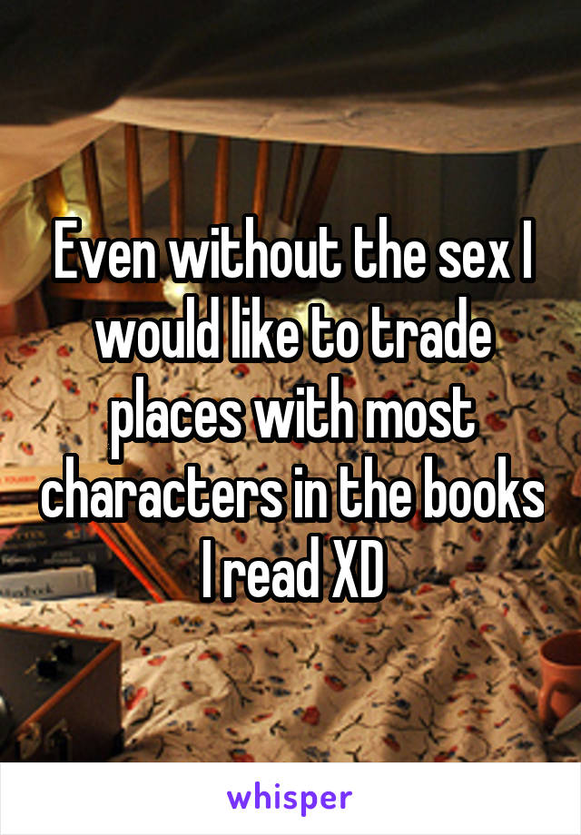 Even without the sex I would like to trade places with most characters in the books I read XD