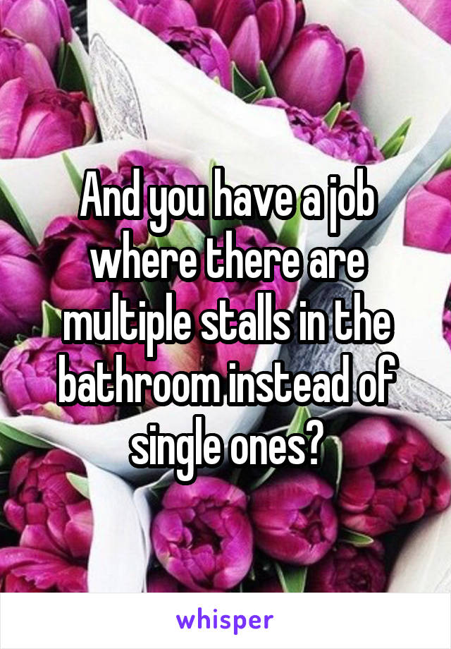 And you have a job where there are multiple stalls in the bathroom instead of single ones?