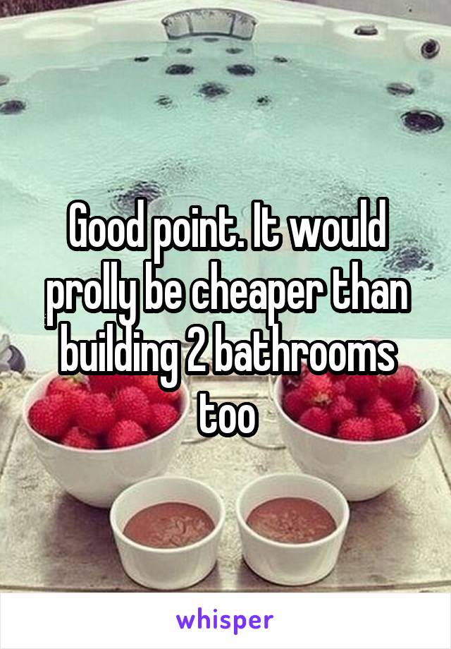 Good point. It would prolly be cheaper than building 2 bathrooms too