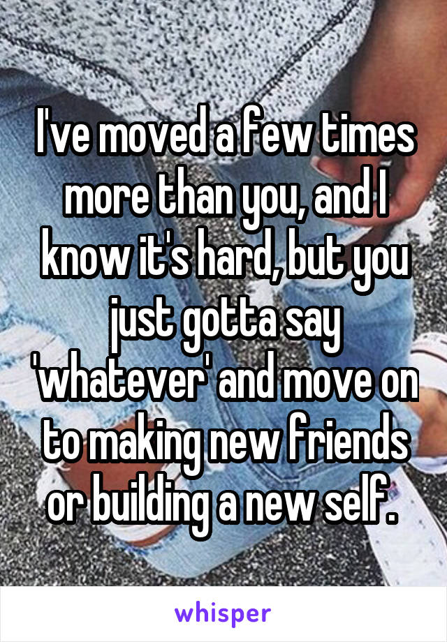 I've moved a few times more than you, and I know it's hard, but you just gotta say 'whatever' and move on to making new friends or building a new self. 