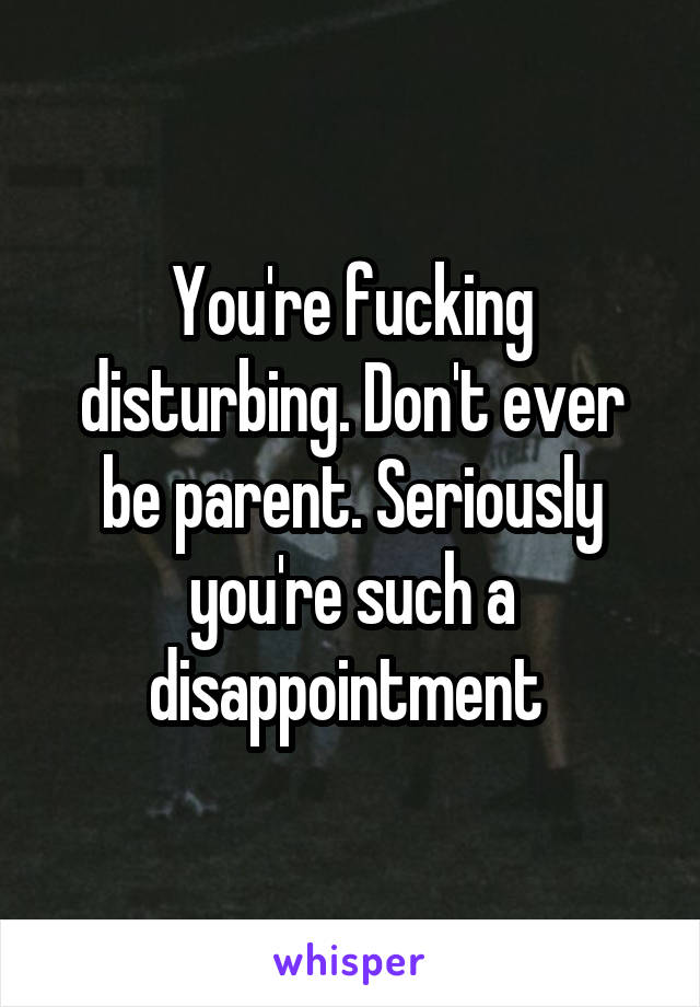You're fucking disturbing. Don't ever be parent. Seriously you're such a disappointment 