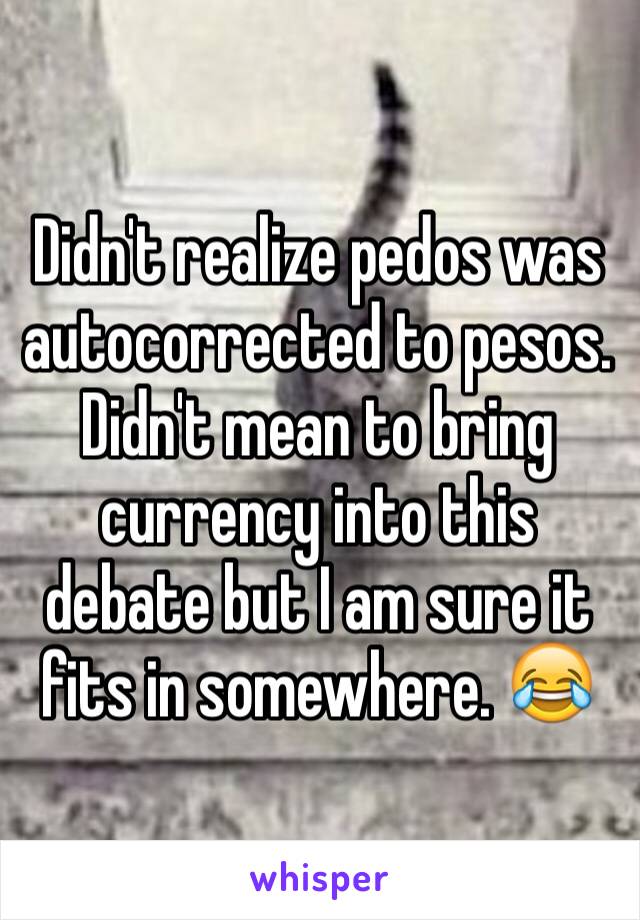 Didn't realize pedos was autocorrected to pesos. Didn't mean to bring currency into this debate but I am sure it fits in somewhere. 😂