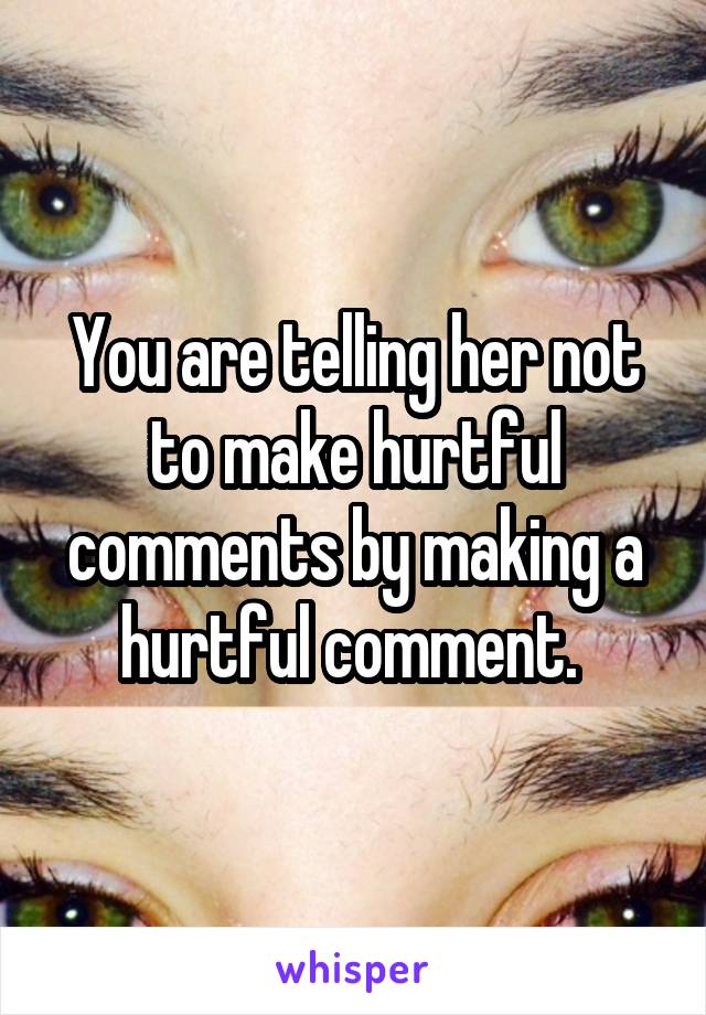 You are telling her not to make hurtful comments by making a hurtful comment. 