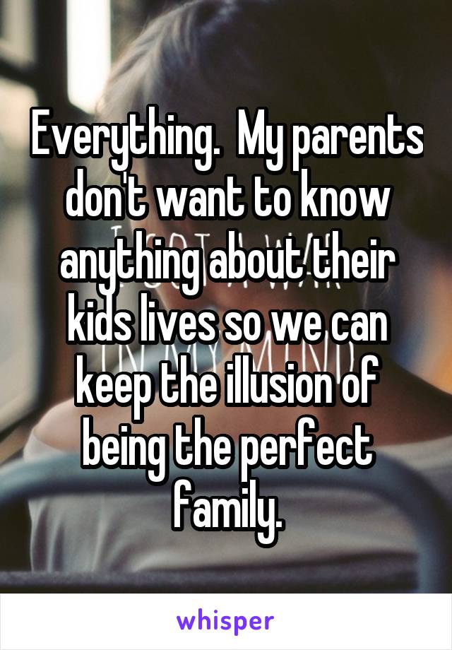 Everything.  My parents don't want to know anything about their kids lives so we can keep the illusion of being the perfect family.