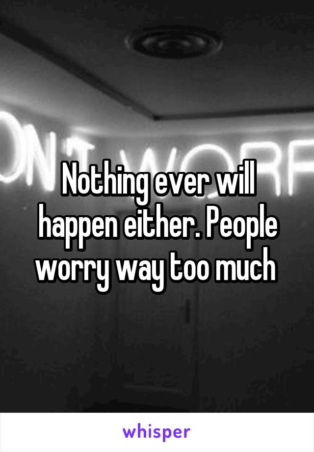 Nothing ever will happen either. People worry way too much 