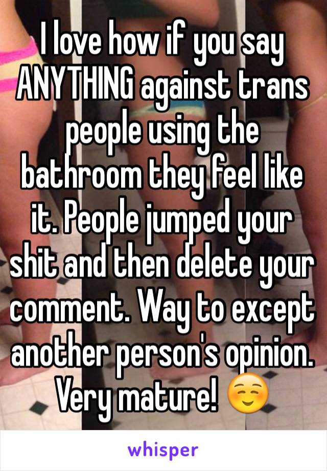 I love how if you say ANYTHING against trans people using the bathroom they feel like it. People jumped your shit and then delete your comment. Way to except another person's opinion. Very mature! ☺️