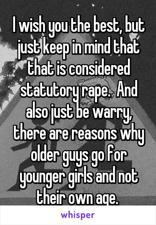 I wish you the best, but just keep in mind that that is considered statutory rape.  And also just be warry, there are reasons why older guys go for younger girls and not their own age. 