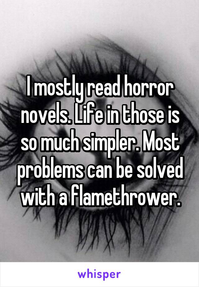 I mostly read horror novels. Life in those is so much simpler. Most problems can be solved with a flamethrower.