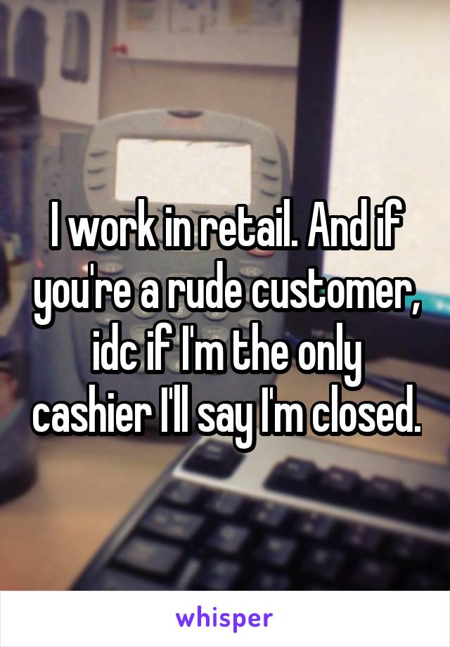 I work in retail. And if you're a rude customer, idc if I'm the only cashier I'll say I'm closed.