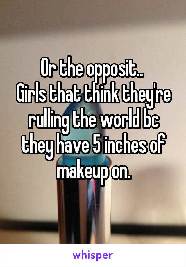 Or the opposit.. 
Girls that think they're rulling the world bc they have 5 inches of makeup on.
