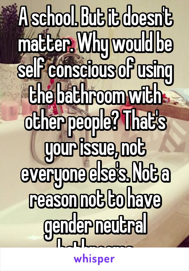 A school. But it doesn't matter. Why would be self conscious of using the bathroom with other people? That's your issue, not everyone else's. Not a reason not to have gender neutral bathrooms