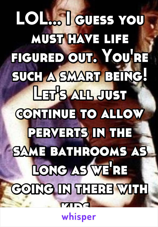 LOL... I guess you must have life figured out. You're such a smart being! Let's all just continue to allow perverts in the same bathrooms as long as we're going in there with kids. 