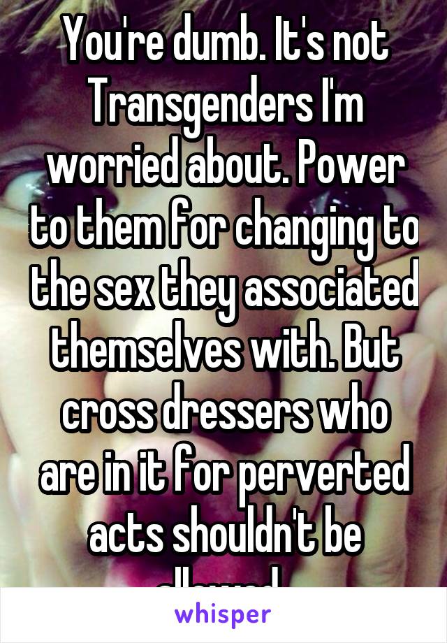 You're dumb. It's not Transgenders I'm worried about. Power to them for changing to the sex they associated themselves with. But cross dressers who are in it for perverted acts shouldn't be allowed. 