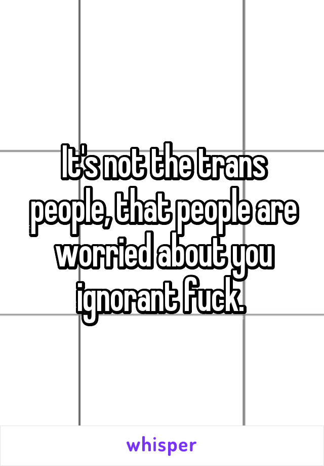 It's not the trans people, that people are worried about you ignorant fuck. 