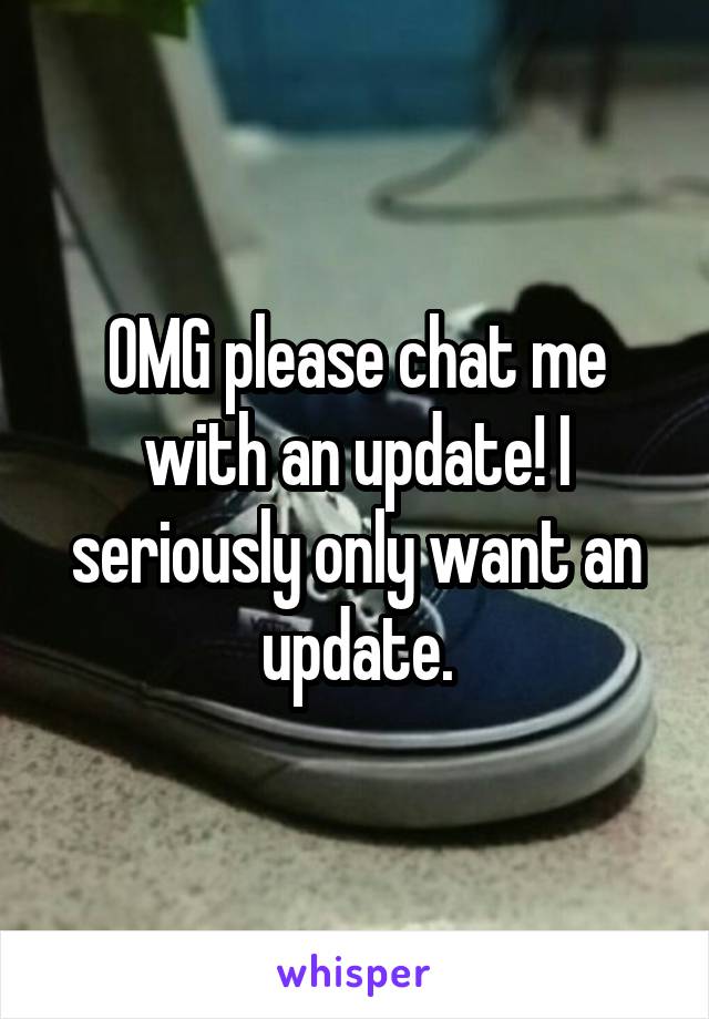 OMG please chat me with an update! I seriously only want an update.