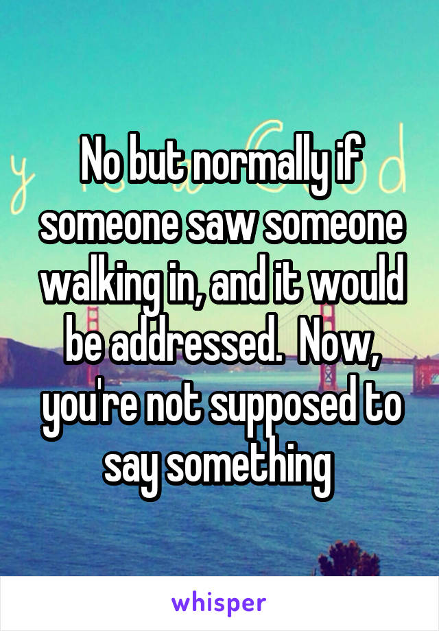 No but normally if someone saw someone walking in, and it would be addressed.  Now, you're not supposed to say something 